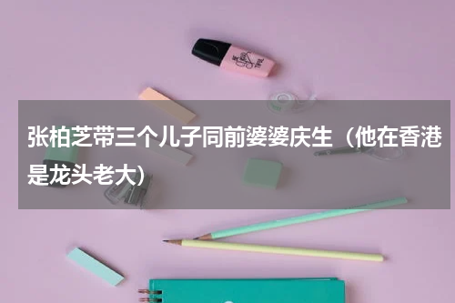 张柏芝带三个儿子同前婆婆庆生（他在香港是龙头老大）