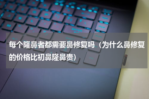 每个隆鼻者都需要鼻修复吗（为什么鼻修复的价格比初鼻隆鼻贵）