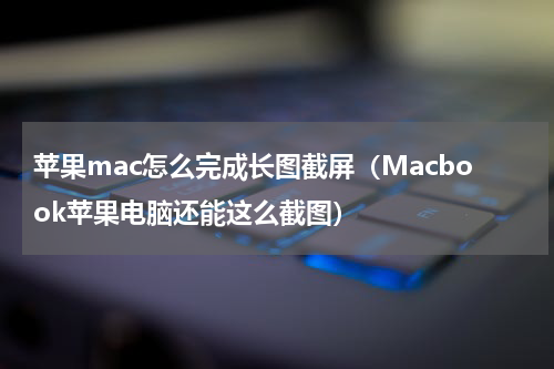 苹果mac怎么完成长图截屏（Macbook苹果电脑还能这么截图）