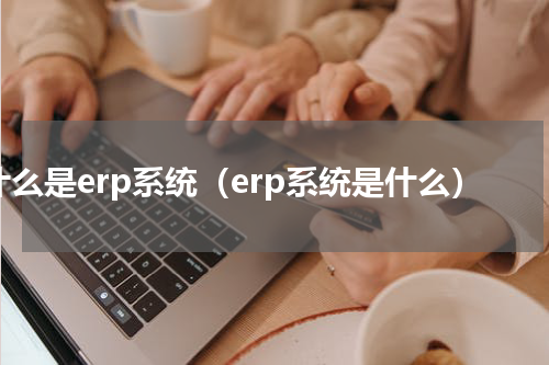 什么是erp系统（erp系统是什么）