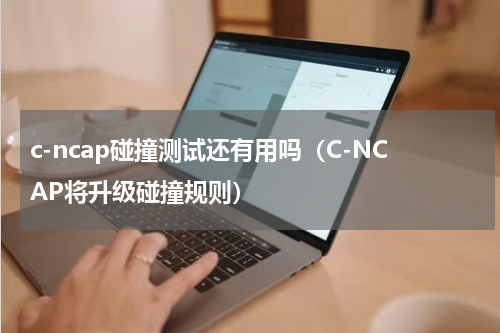 c-ncap碰撞测试还有用吗（C-NCAP将升级碰撞规则）