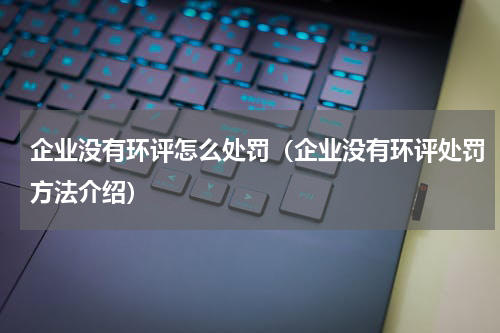 企业没有环评怎么处罚（企业没有环评处罚方法介绍）