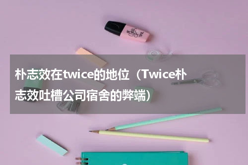 朴志效在twice的地位（Twice朴志效吐槽公司宿舍的弊端）