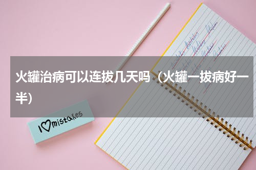 火罐治病可以连拔几天吗（火罐一拔病好一半）