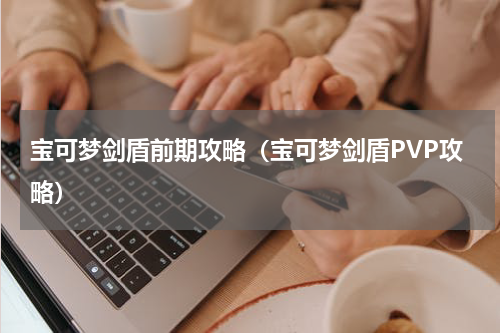 宝可梦剑盾前期攻略（宝可梦剑盾PVP攻略）