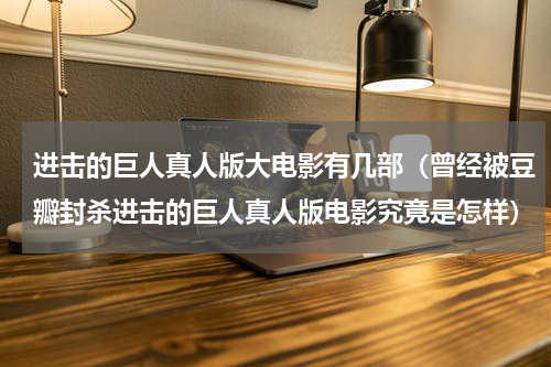 进击的巨人真人版大电影有几部（曾经被豆瓣封杀进击的巨人真人版电影究竟是怎样）