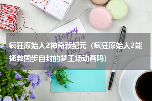 疯狂原始人2神奇新纪元（疯狂原始人2能拯救固步自封的梦工场动画吗）