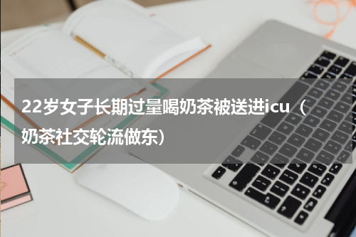 22岁女子长期过量喝奶茶被送进icu（奶茶社交轮流做东）