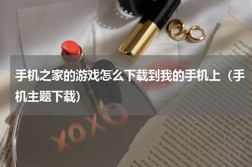 手机之家的游戏怎么下载到我的手机上（手机主题下载）