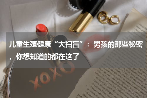 儿童生殖健康“大扫盲”：男孩的那些秘密，你想知道的都在这了