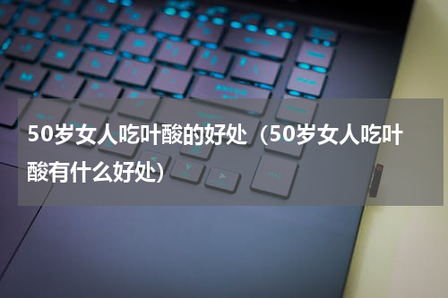 50岁女人吃叶酸的好处（50岁女人吃叶酸有什么好处）