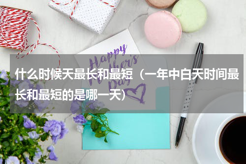 什么时候天最长和最短（一年中白天时间最长和最短的是哪一天）