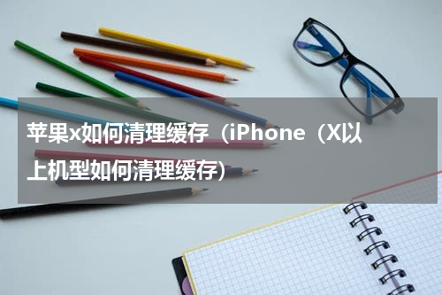 苹果x如何清理缓存（iPhone（X以上机型如何清理缓存）