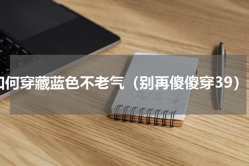 如何穿藏蓝色不老气（别再傻傻穿39）