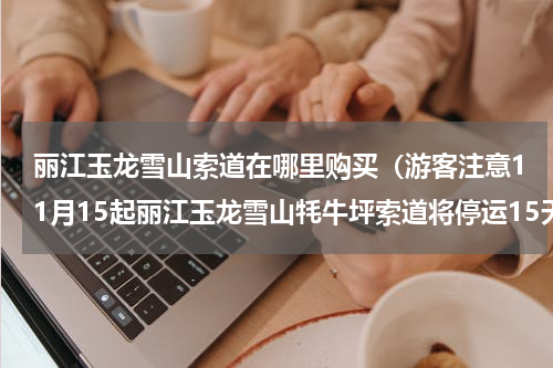 丽江玉龙雪山索道在哪里购买（游客注意11月15起丽江玉龙雪山牦牛坪索道将停运15天）