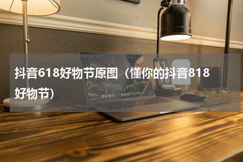 抖音618好物节原图（懂你的抖音818好物节）