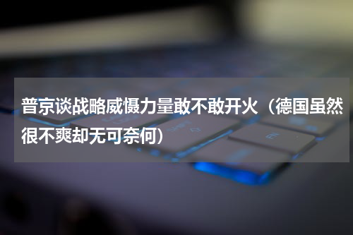 普京谈战略威慑力量敢不敢开火（德国虽然很不爽却无可奈何）