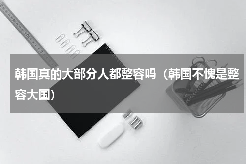 韩国真的大部分人都整容吗（韩国不愧是整容大国）