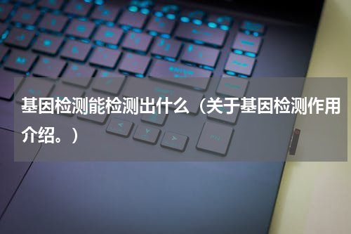 基因检测能检测出什么（关于基因检测作用介绍。）