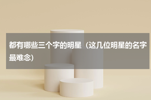 都有哪些三个字的明星（这几位明星的名字最难念）