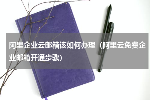 阿里企业云邮箱该如何办理（阿里云免费企业邮箱开通步骤）