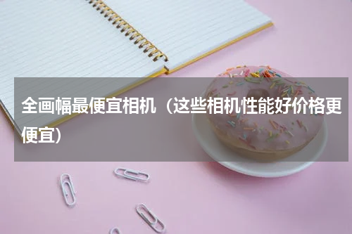 全画幅最便宜相机（这些相机性能好价格更便宜）
