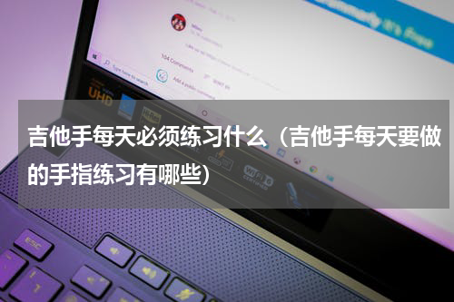 吉他手每天必须练习什么（吉他手每天要做的手指练习有哪些）