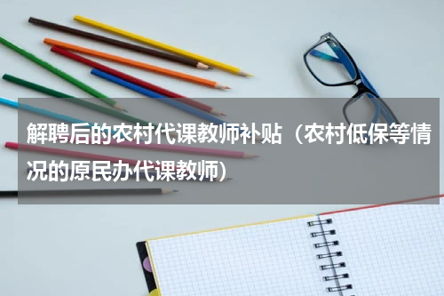 解聘后的农村代课教师补贴（农村低保等情况的原民办代课教师）