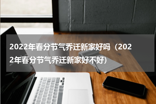 2022年春分节气乔迁新家好吗（2022年春分节气乔迁新家好不好）