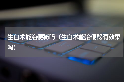 生白术能治便秘吗（生白术能治便秘有效果吗）