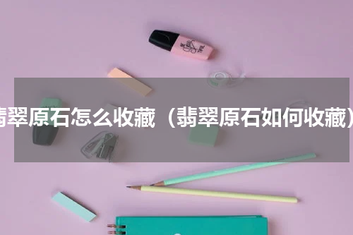 翡翠原石怎么收藏（翡翠原石如何收藏）