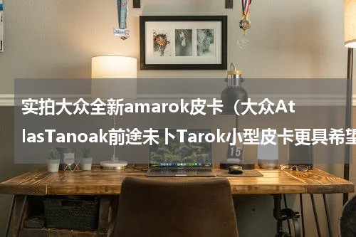 实拍大众全新amarok皮卡（大众AtlasTanoak前途未卜Tarok小型皮卡更具希望）