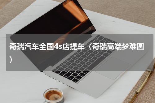 奇瑞汽车全国4s店提车（奇瑞高端梦难圆）