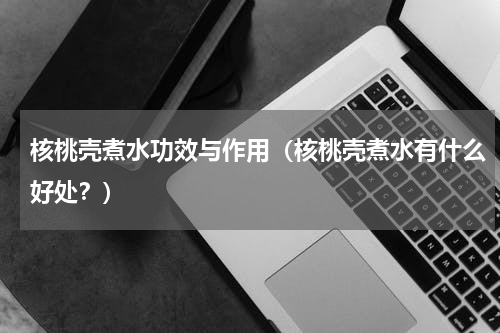 核桃壳煮水功效与作用（核桃壳煮水有什么好处？）