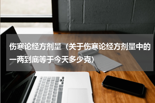 伤寒论经方剂量（关于伤寒论经方剂量中的一两到底等于今天多少克）