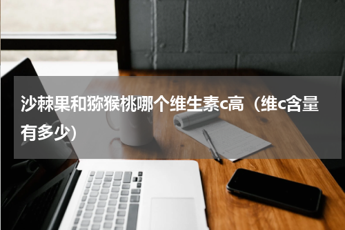 沙棘果和猕猴桃哪个维生素c高（维c含量有多少）