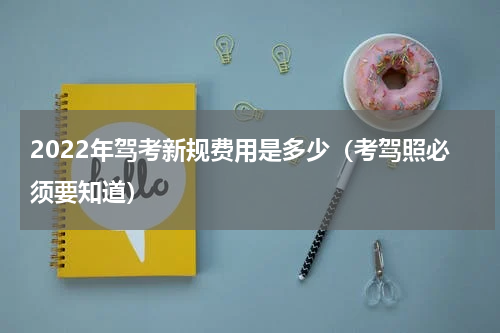 2022年驾考新规费用是多少（考驾照必须要知道）