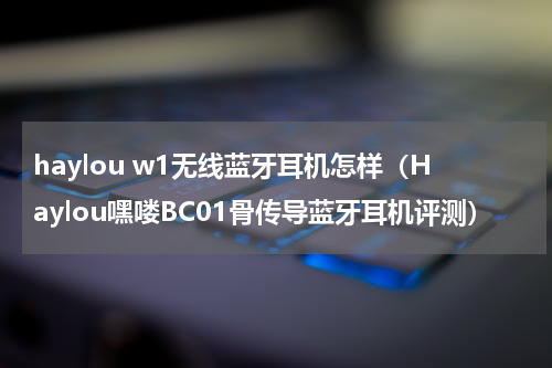 haylou w1无线蓝牙耳机怎样（Haylou嘿喽BC01骨传导蓝牙耳机评测）
