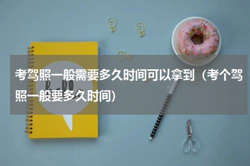 考驾照一般需要多久时间可以拿到（考个驾照一般要多久时间）