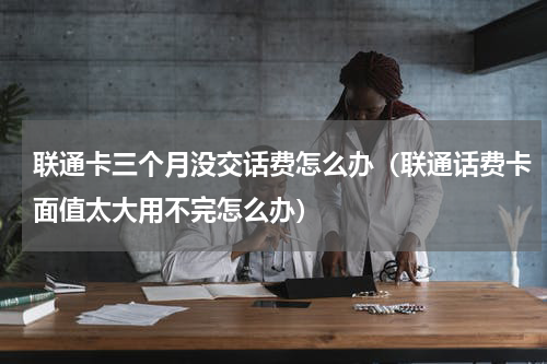 联通卡三个月没交话费怎么办（联通话费卡面值太大用不完怎么办）