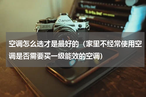 空调怎么选才是最好的（家里不经常使用空调是否需要买一级能效的空调）