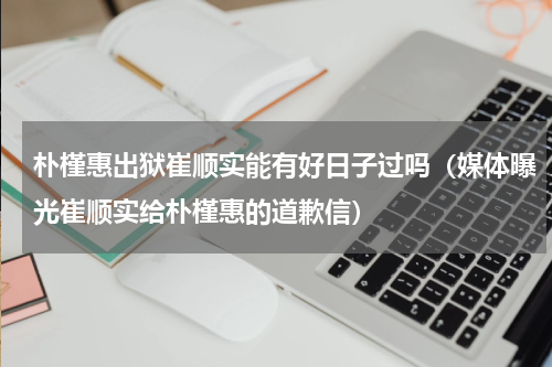 朴槿惠出狱崔顺实能有好日子过吗（媒体曝光崔顺实给朴槿惠的道歉信）