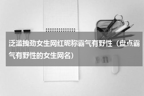 泛滥拽劲女生网红昵称霸气有野性（盘点霸气有野性的女生网名）