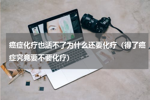 癌症化疗也活不了为什么还要化疗（得了癌症究竟要不要化疗）