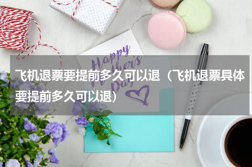 飞机退票要提前多久可以退（飞机退票具体要提前多久可以退）