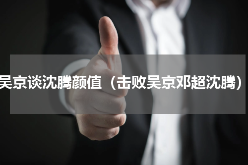 吴京谈沈腾颜值（击败吴京邓超沈腾）