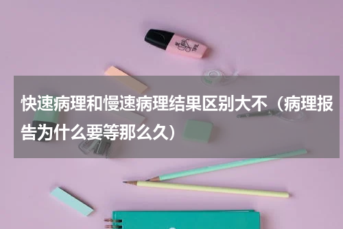 快速病理和慢速病理结果区别大不（病理报告为什么要等那么久）