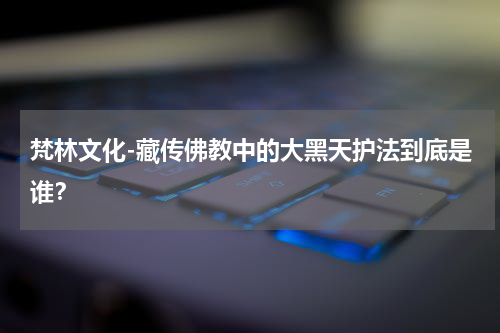 梵林文化-藏传佛教中的大黑天护法到底是谁？