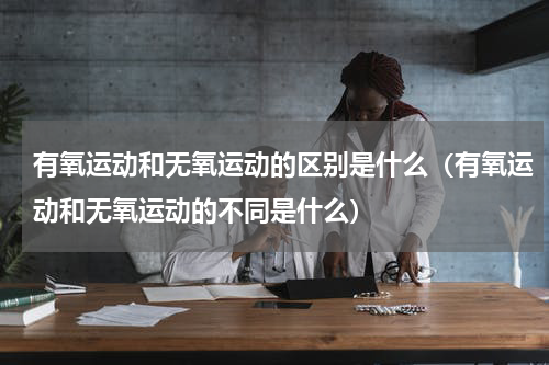 有氧运动和无氧运动的区别是什么（有氧运动和无氧运动的不同是什么）