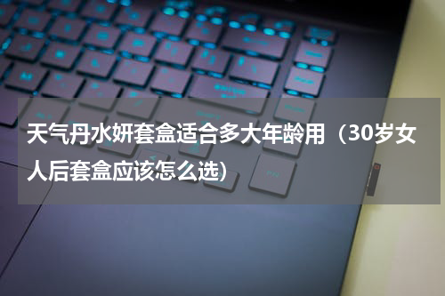 天气丹水妍套盒适合多大年龄用（30岁女人后套盒应该怎么选）